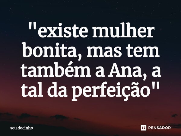 "existe mulher bonita, mas tem também a Ana, a tal da perfeição"... Frase de seu docinho.