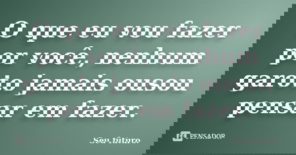 O que eu vou fazer por você, nenhum garoto jamais ousou pensar em fazer.... Frase de Seu futuro..