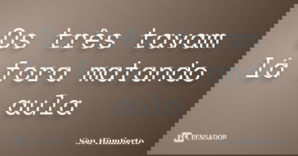 Os três tavam lá fora matando aula... Frase de Seu Humberto.