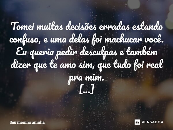 ⁠Tomei muitas decisões erradas estando confuso, e uma delas foi machucar você. Eu queria pedir desculpas e também dizer que te amo sim, que tudo foi real pra mi... Frase de Seu menino aninha.