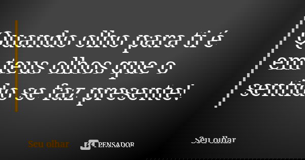 Quando olho para ti é em teus olhos que o sentido se faz presente!... Frase de Seu olhar.