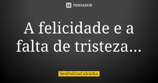 A felicidade e a falta de tristeza...... Frase de SeuPaiUsaCalcinha.