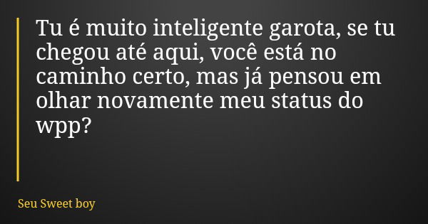 Tu é muito inteligente garota, se tu chegou até aqui, você está no caminho certo, mas já pensou em olhar novamente meu status do wpp?... Frase de Seu Sweet boy.