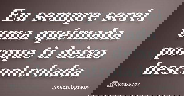 Eu sempre serei uma queimada porque ti deixo descontrolada... Frase de seven lapson.