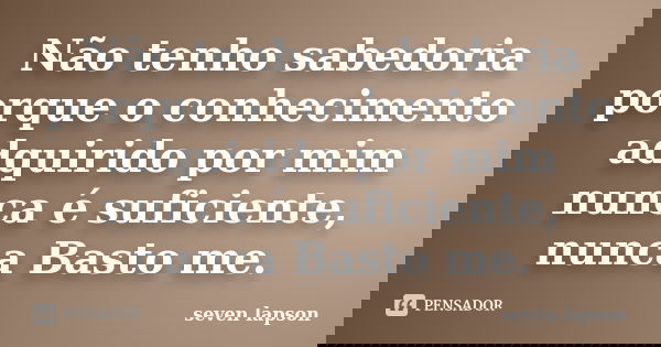 Não tenho sabedoria porque o conhecimento adquirido por mim nunca é suficiente, nunca Basto me.... Frase de seven lapson.