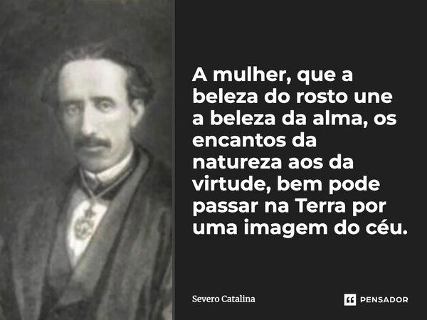 A mulher, que a beleza do rosto une a beleza da alma, os encantos da natureza aos da virtude, bem pode passar na Terra por uma imagem do céu.... Frase de Severo Catalina.