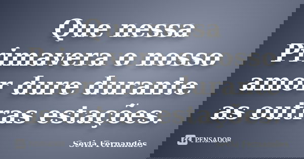 Que nessa Primavera o nosso amor dure durante as outras estações.... Frase de Sevla Fernandes.