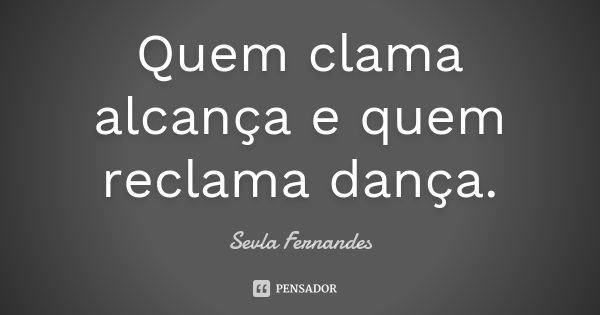 Quem clama alcança e quem reclama dança.... Frase de Sevla Fernandes.