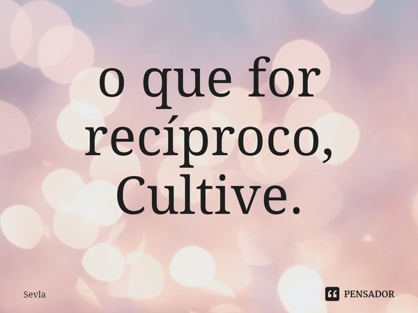 o que for recíproco, Cultive. Sevla - Pensador