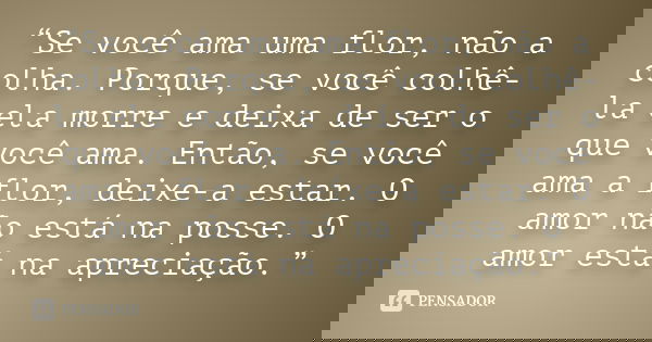 “Se você ama uma flor, não a colha. Porque, se você colhê-la ela morre e deixa de ser o que você ama. Então, se você ama a flor, deixe-a estar. O amor não está ... Frase de Anônimo.