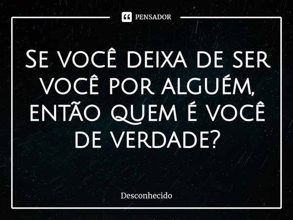 ⁠Se você deixa de ser você por alguém, então quem é você de verdade?