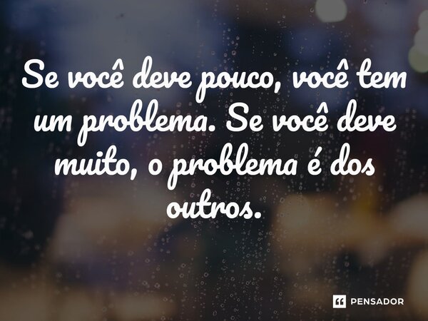 ⁠Se você deve pouco, você tem um problema. Se você deve muito, o problema é dos outros.