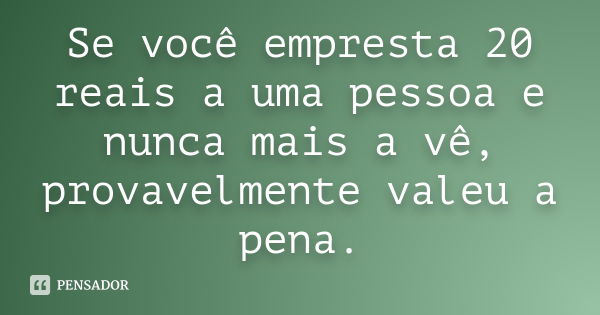 Se você empresta 20 reais a uma pessoa e nunca mais a vê, provavelmente valeu a pena.