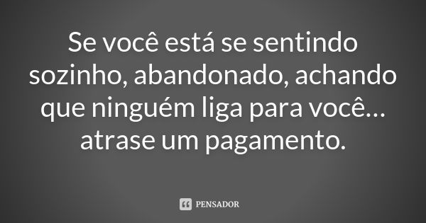 Se você está se sentindo sozinho, abandonado, achando que ninguém liga para você… atrase um pagamento.