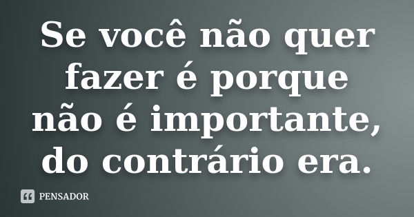 Se você não quer fazer é porque não é importante, do contrário era.