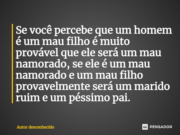 ⁠Se você percebe que um homem é um mau filho é muito provável que ele será um mau namorado, se ele é um mau namorado e um mau filho provavelmente será um marido... Frase de Autor desconhecido.