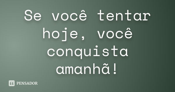 Se você tentar hoje, você conquista amanhã!