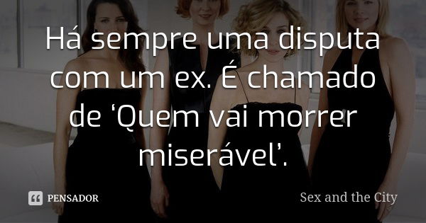 Há sempre uma disputa com um ex. É chamado de ‘Quem vai morrer miserável’.... Frase de Sex and The City.