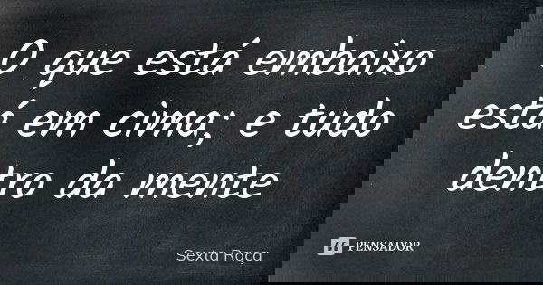 O que está embaixo está em cima; e tudo dentro da mente... Frase de Sexta Raça.