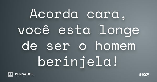 Acorda cara, você esta longe de ser o homem berinjela!... Frase de Sexy.