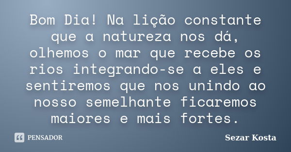 Bom Dia! Na lição constante que a natureza nos dá, olhemos o mar que recebe os rios integrando-se a eles e sentiremos que nos unindo ao nosso semelhante ficarem... Frase de Sezar Kosta.