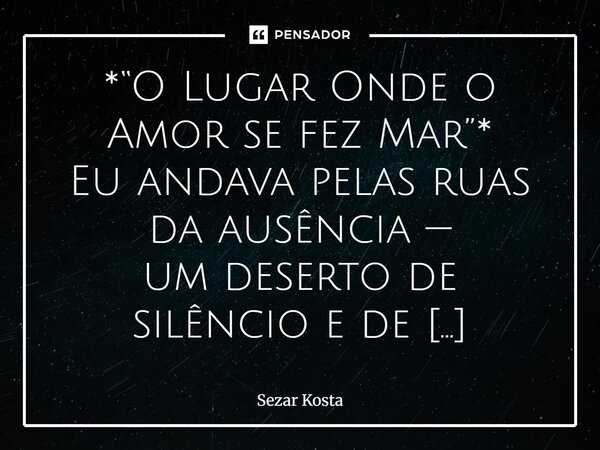 *“O Lugar Onde o Amor se fez Mar”* Eu andava pelas ruas da ausência — um deserto de silêncio e de promessas, onde o tempo escorria em pó e vento, mas ouvia, no... Frase de Sezar Kosta.