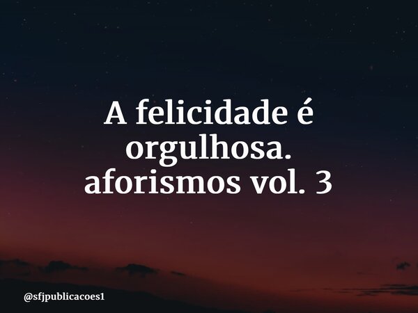 ⁠A felicidade é orgulhosa. aforismos vol. 3... Frase de sfjpublicacoes1.
