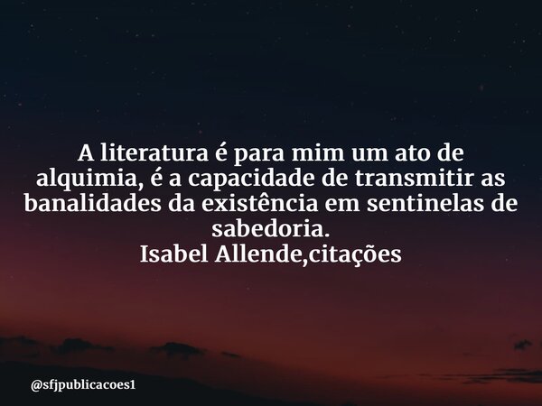 ⁠A literatura é para mim um ato de alquimia, é a capacidade de transmitir as banalidades da existência em sentinelas de sabedoria. Isabel Allende,citações... Frase de sfjpublicacoes1.