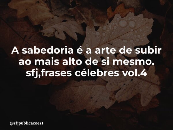 ⁠A sabedoria é a arte de subir ao mais alto de si mesmo. sfj,frases célebres vol.4... Frase de sfjpublicacoes1.