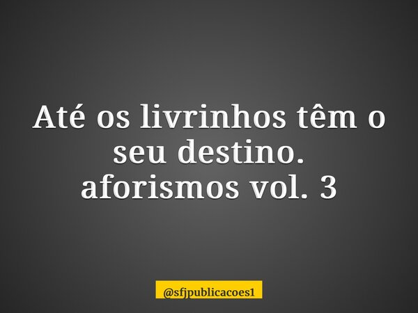 ⁠Até os livrinhos têm o seu destino. aforismos vol. 3... Frase de sfjpublicacoes1.