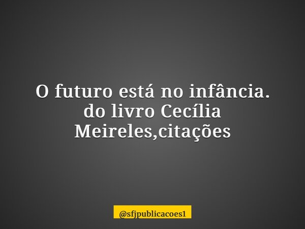 ⁠O futuro está no infância. do livro Cecília Meireles,citações... Frase de sfjpublicacoes1.