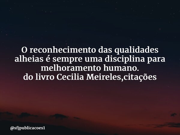 ⁠O reconhecimento das qualidades alheias é sempre uma disciplina para melhoramento humano. do livro Cecilia Meireles,citações... Frase de sfjpublicacoes1.