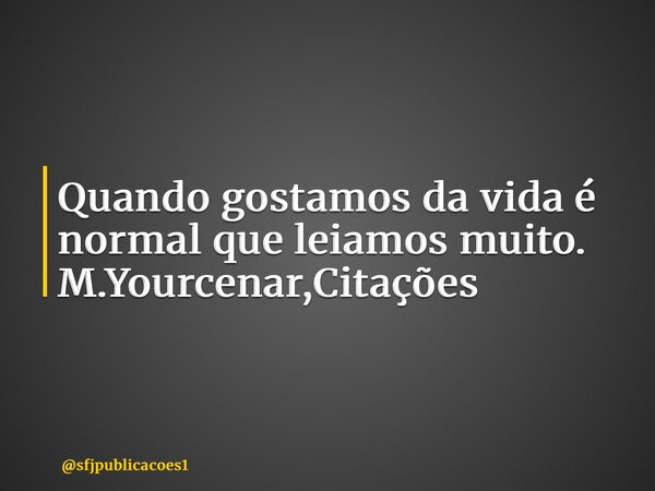 ⁠Quando gostamos da vida é normal que leiamos muito. M.Yourcenar,Citações... Frase de sfjpublicacoes1.