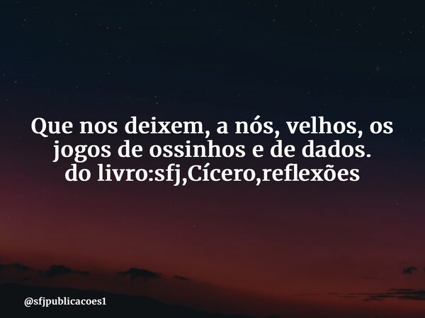 ⁠Que nos deixem, a nós, velhos, os jogos de ossinhos e de dados. do livro:sfj,Cícero,reflexões... Frase de sfjpublicacoes1.
