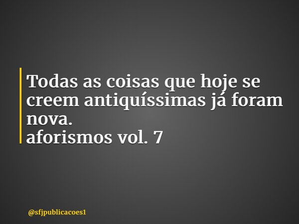 ⁠Todas as coisas que hoje se creem antiquíssimas já foram nova. aforismos vol. 7... Frase de sfjpublicacoes1.