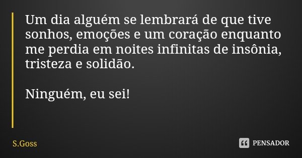 Um dia alguém se lembrará de que tive sonhos, emoções e um coração enquanto me perdia em noites infinitas de insônia, tristeza e solidão. Ninguém, eu sei!... Frase de S.Goss.