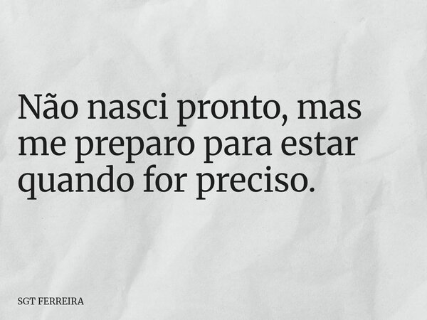 Não nasci pronto, mas me preparo para estar quando for preciso.... Frase de SGT FERREIRA.