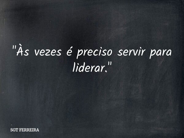 "Às vezes é preciso servir para liderar."... Frase de SGT FERREIRA.