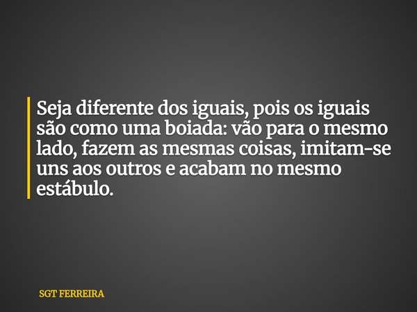 Seja diferente dos iguais, pois os iguais são como uma boiada: vão para o mesmo lado, fazem as mesmas coisas, imitam-se uns aos outros e acabam no mesmo estábul... Frase de SGT FERREIRA.