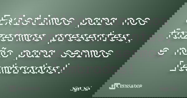 Existimos para nos fazermos presentes, e não para sermos lembrados!... Frase de Sgt Sá.