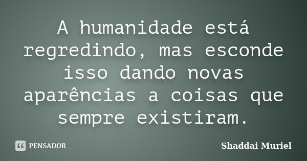 A humanidade está regredindo, mas esconde isso dando novas aparências a coisas que sempre existiram.... Frase de Shaddai Muriel.