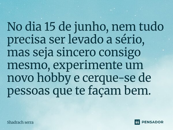 ⁠No dia 15 de junho, nem tudo precisa ser levado a sério, mas seja sincero consigo mesmo, experimente um novo hobby e cerque-se de pessoas que te façam bem.... Frase de Shadrach serra.