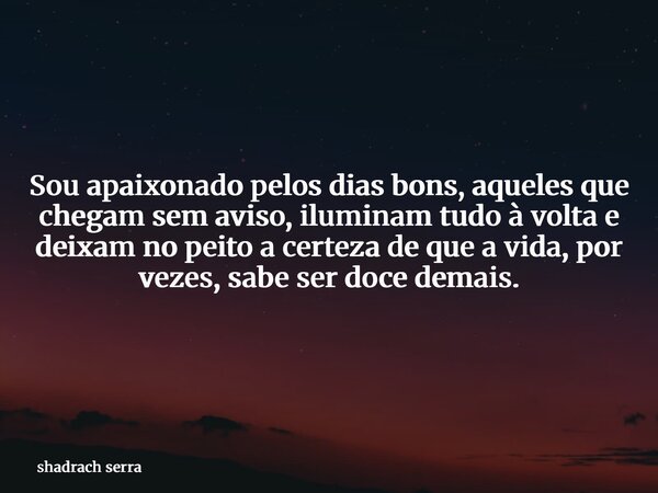 Sou apaixonado pelos dias bons, aqueles que chegam sem aviso, iluminam tudo à volta e deixam no peito a certeza de que a vida, por vezes, sabe ser doce demais.... Frase de shadrach serra.