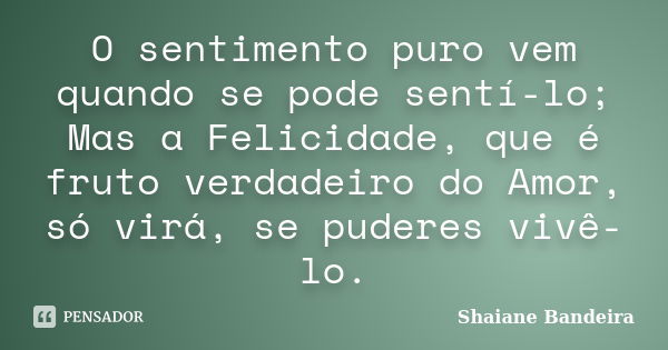 O sentimento puro vem quando se pode sentí-lo; Mas a Felicidade, que é fruto verdadeiro do Amor, só virá, se puderes vivê-lo.... Frase de Shaiane Bandeira.