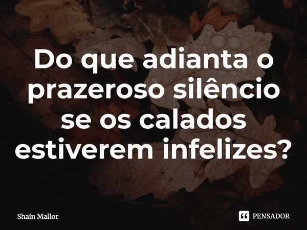 ⁠Do que adianta o prazeroso silêncio se os calados estiverem infelizes?... Frase de Shain Mallor.