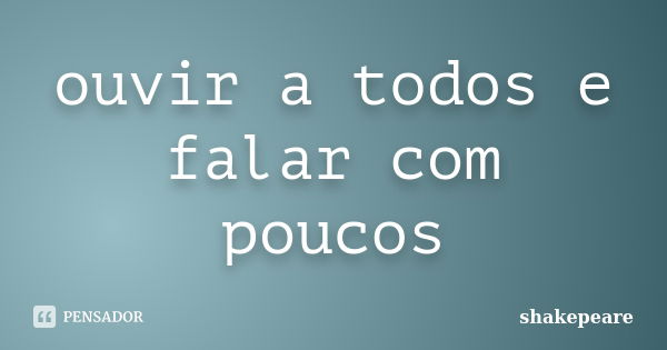 ouvir a todos e falar com poucos... Frase de shakepeare.