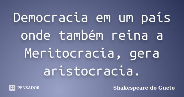 Democracia em um país onde também reina a Meritocracia, gera aristocracia.... Frase de Shakespeare do Gueto.