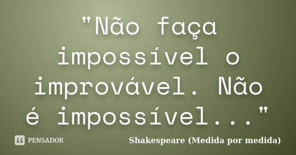 "Não faça impossível o improvável. Não é impossível..."... Frase de Shakespeare (Medida por medida).