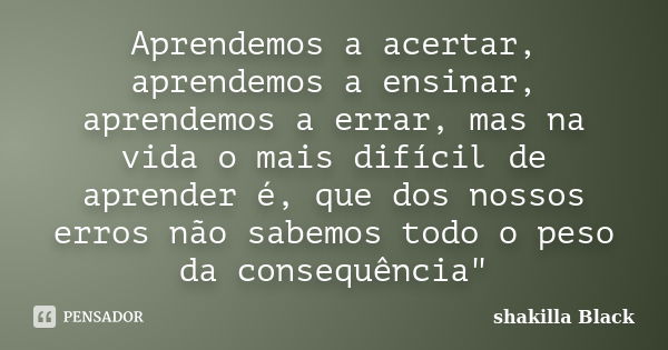 Aprendemos a acertar, aprendemos a ensinar, aprendemos a errar, mas na vida o mais difícil de aprender é, que dos nossos erros não sabemos todo o peso da conseq... Frase de Shakilla Black.