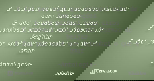 E foi por você que escrevi mais de cem canções E até perdoei seus erros E conheci mais de mil formas de beijar E foi por você que descobri o que é amar -Antolog... Frase de Shakira.